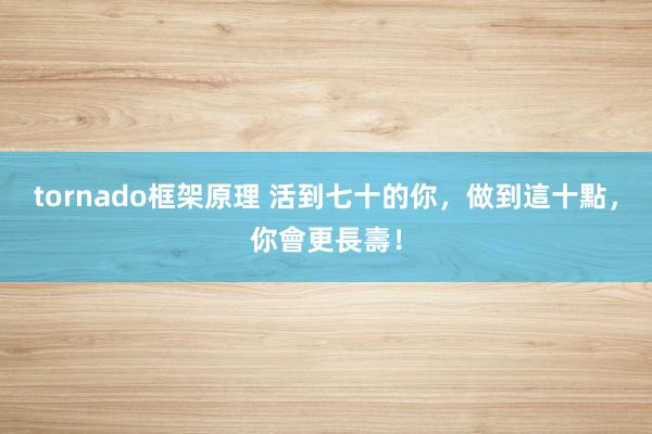 tornado框架原理 活到七十的你，做到這十點，你會更長壽！