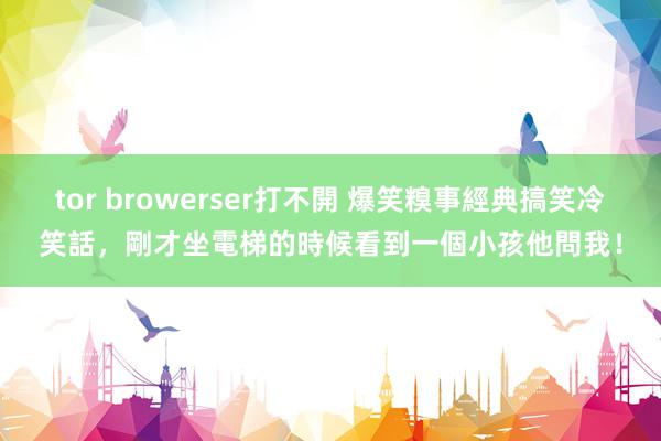 tor browerser打不開 爆笑糗事經典搞笑冷笑話，剛才坐電梯的時候看到一個小孩他問我！